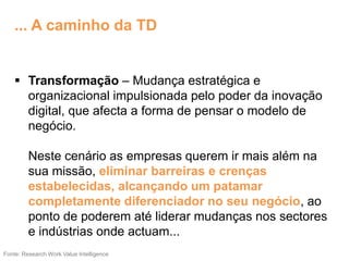  Transformação – Mudança estratégica e
organizacional impulsionada pelo poder da inovação
digital, que afecta a forma de pensar o modelo de
negócio.
Neste cenário as empresas querem ir mais além na
sua missão, eliminar barreiras e crenças
estabelecidas, alcançando um patamar
completamente diferenciador no seu negócio, ao
ponto de poderem até liderar mudanças nos sectores
e indústrias onde actuam...
Fonte: Research Work Value Intelligence
... A caminho da TD
 