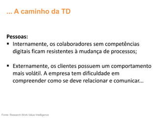 Pessoas:
 Internamente, os colaboradores sem competências
digitais ficam resistentes à mudança de processos;
 Externamente, os clientes possuem um comportamento
mais volátil. A empresa tem dificuldade em
compreender como se deve relacionar e comunicar...
Fonte: Research Work Value Intelligence
... A caminho da TD
 
