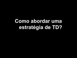 Como abordar uma
estratégia de TD?
 