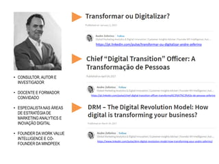 • CONSULTOR, AUTOR E
INVESTIGADOR
• DOCENTE E FORMADOR
CONVIDADO
• ESPECIALISTA NAS ÁREAS
DE ESTRATÉGIA DE
MARKETING ANALYTICS E
INOVAÇÂO DIGITAL
• FOUNDER DA WORK VALUE
INTELLIGENCE E CO-
FOUNDER DA MINDPEEK
https://pt.linkedin.com/pulse/transformar-ou-digitalizar-andre-zeferino
https://pt.linkedin.com/pulse/chief-digital-transition-officer-transforma%C3%A7%C3%A3o-de-pessoas-zeferino
https://www.linkedin.com/pulse/drm-digital-revolution-model-how-transforming-your-andre-zeferino/
 