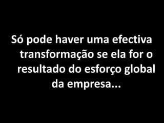 Só pode haver uma efectiva
transformação se ela for o
resultado do esforço global
da empresa...
 