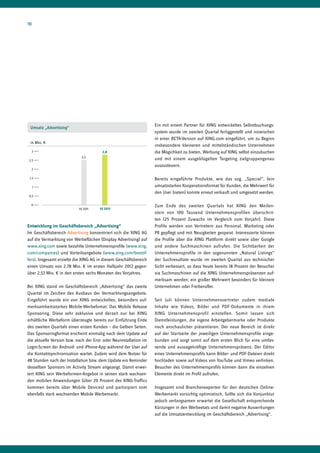 10




                                                                   Ein mit einem Partner für XING entwickeltes Selbstbuchungs-
 Umsatz „Advertising“
                                                                   system wurde im zweiten Quartal fertiggestellt und inzwischen
                                                                   in einer BETA-Version auf XING.com eingeführt, um zu Beginn
 in Mio. €
                                                                   insbesondere kleineren und mittelständischen Unternehmen
  3                                     2,8                        die Mögichkeit zu bieten, Werbung auf XING selbst einzubuchen
                            2,5
2,5                                                                und mit einem ausgeklügelten Targeting zielgruppengenau
                                                                   auszusteuern.
  2

 1,5                                                               Bereits eingeführte Produkte, wie das sog. „Special“, (ein
     1                                                             umsatzstarkes Kooperationsformat für Kunden, die Mehrwert für
                                                                   den User bieten) konnte erneut verkauft und umgesetzt werden.
0,5

  0                                                                Zum Ende des zweiten Quartals hat XING den Meilen-
                           HJ 2011    HJ 2012
                                                                   stein von 100 Tausend Unternehmensprofilen überschrit-
                                                                   ten (25 Prozent Zuwachs im Vergleich zum Vorjahr). Diese
Entwicklung im Geschäftsbereich „Advertising“                      Profile werden von Vertretern aus Personal, Marketing oder
Im Geschäftsbereich Advertising konzentriert sich die XING AG      PR gepflegt und mit Neuigkeiten gespeist. Interessierte können
auf die Vermarktung von Werbeflächen (Display Advertising) auf     die Profile über die XING Plattform direkt sowie über Google
www.xing.com sowie bezahlte Unternehmensprofile (www.xing.         und andere Suchmaschinen aufrufen. Die Sichtbarkeit der
com/companies) und Vorteilsangebote (www.xing.com/bestof-          Unternehmensprofile in den sogenannten „Natural Listings“
fers). Insgesamt erzielte die XING AG in diesem Geschäftsbereich   der Suchresultate wurde im zweiten Quartal aus technischer
einen Umsatz von 2,78 Mio. € im ersten Halbjahr 2012 gegen-        Sicht verbessert, so dass heute bereits 18 Prozent der Besucher
über 2,53 Mio. € in den ersten sechs Monaten des Vorjahres.        via Suchmaschinen auf die XING Unternehmenspräsenzen auf-
                                                                   merksam werden; ein großer Mehrwert besonders für kleinere
Bei XING stand im Geschäftsbereich „Advertising“ das zweite        Unternehmen oder Freiberufler.
Quartal im Zeichen des Ausbaus der Vermarktungsangebote.
Eingeführt wurde ein von XING entwickeltes, besonders auf-         Seit Juli können Unternehmensvertreter zudem mediale
merksamkeitsstarkes Mobile-Werbefomat: Das Mobile Release          Inhalte wie Videos, Bilder und PDF-Dokumente in ihrem
Sponsoring. Diese sehr exklusive und derzeit nur bei XING          XING Unternehmensprofil einstellen. Somit lassen sich
erhältliche Werbeform überzeugte bereits zur Einführung Ende       Dienstleistungen, die eigene Arbeitgebermarke oder Produkte
des zweiten Quartals einen ersten Kunden – die Gelben Seiten.      noch anschaulicher präsentieren. Der neue Bereich ist direkt
Das Sponsoringformat erscheint einmalig nach dem Update auf        auf der Startseite der jeweiligen Unternehmensprofile einge-
die aktuelle Version bzw. nach der Erst- oder Neuinstallation im   bunden und sorgt somit auf dem ersten Blick für eine umfas-
Login-Screen der Android- und iPhone-App während der User auf      sende und aussagekräftige Unternehmenspräsenz. Der Editor
die Kontaktsynchronisation wartet. Zudem wird dem Nutzer für       eines Unternehmensprofils kann Bilder- und PDF-Dateien direkt
48 Stunden nach der Installation bzw. dem Update ein Reminder      hochladen sowie auf Videos von YouTube und Vimeo verlinken.
desselben Sponsors im Activity Stream angezeigt. Damit erwei-      Besucher des Unternehmensprofils können dann die einzelnen
tert XING sein Werbeformen-Angebot in seinen stark wachsen-        Elemente direkt im Profil aufrufen.
den mobilen Anwendungen (über 20 Prozent des XING-Traffics
kommen bereits über Mobile Devices) und partizipiert vom           Insgesamt sind Branchenexperten für den deutschen Online-
ebenfalls stark wachsenden Mobile Werbemarkt.                      Werbemarkt vorsichtig optimistisch. Sollte sich die Konjunktur
                                                                   jedoch verlangsamen erwartet die Gesellschaft entsprechende
                                                                   Kürzungen in den Werbeetats und damit negative Auswirkungen
                                                                   auf die Umsatzentwicklung im Geschäftsbereich „Advertising“.
 