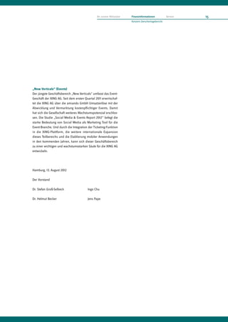 An unsere Aktionäre   Finanzinformationen           Service   15
                                                                     Konzern-Zwischenlagebericht




„New Verticals“ (Events)
Der jüngste Geschäftsbereich „New Verticals“ umfasst das Event-
Geschäft der XING AG. Seit dem ersten Quartal 2011 erwirtschaf-
tet die XING AG über die amiando GmbH Umsatzerlöse mit der
Abwicklung und Vermarktung kostenpflichtiger Events. Damit
hat sich die Gesellschaft weiteres Wachstumspotenzial erschlos-
sen. Die Studie „Social Media & Events Report 2012“ belegt die
starke Bedeutung von Social Media als Marketing Tool für die
Event-Branche. Und durch die Integration der Ticketing-Funktion
in die XING-Plattform, die weitere internationale Expansion
dieses Teilbereichs und die Etablierung mobiler Anwendungen
in den kommenden Jahren, kann sich dieser Geschäftsbereich
zu einer wichtigen und wachstumsstarken Säule für die XING AG
entwickeln.




Hamburg, 13. August 2012

Der Vorstand

Dr. Stefan Groß-Selbeck                 Ingo Chu

Dr. Helmut Becker                       Jens Pape
 