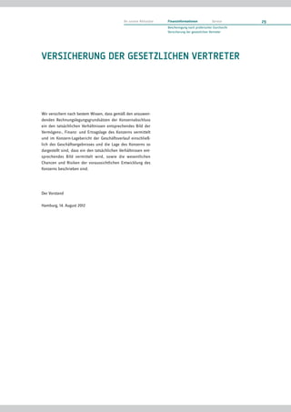 An unsere Aktionäre   Finanzinformationen            Service       29
                                                                     Bescheinigung nach prüferischer Durchsicht
                                                                     Versicherung der gesetzlichen Vertreter




VERSICHERUNG DER GESETZLICHEN VERTRETER




Wir versichern nach bestem Wissen, dass gemäß den anzuwen-
denden Rechnungslegungsgrundsätzen der Konzernabschluss
ein den tatsächlichen Verhältnissen entsprechendes Bild der
Vermögens-, Finanz- und Ertragslage des Konzerns vermittelt
und im Konzern-Lagebericht der Geschäftsverlauf einschließ-
lich des Geschäftsergebnisses und die Lage des Konzerns so
dargestellt sind, dass ein den tatsächlichen Verhältnissen ent-
sprechendes Bild vermittelt wird, sowie die wesentlichen
Chancen und Risiken der voraussichtlichen Entwicklung des
Konzerns beschrieben sind.




Der Vorstand

Hamburg, 14. August 2012
 