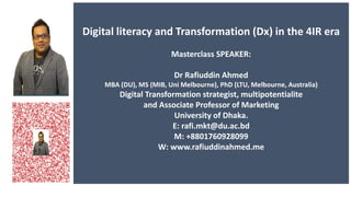 Digital literacy and Transformation (Dx) in the 4IR era
Masterclass SPEAKER:
Dr Rafiuddin Ahmed
MBA (DU), MS (MIB, Uni Melbourne), PhD (LTU, Melbourne, Australia)
Digital Transformation strategist, multipotentialite
and Associate Professor of Marketing
University of Dhaka.
E: rafi.mkt@du.ac.bd
M: +8801760928099
W: www.rafiuddinahmed.me
 