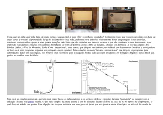 Como usar um rádio que tenha faixa de ondas curtas e quando fazê-lo para obter os melhores resultados? Certamente todos que possuem um rádio com faixa de
ondas curtas e tiveram a oportunidade de ligá-lo ao entardecer ou a noite, puderam ouvir emissões relativamente fortes em português. Estas emissões,
entretanto, correspondem apenas a umas poucas estações mais fortes que são captadas sem maiores recursos e que não constituem o mais interessante a ser
explorado. São grandes estações com centenas de milhares de watts de potência como a BBC de Londres, a Rádio voz da Rússia , a Voz da América dos
Estados Unidos, a Voz da Alemanha, Radio China Internacional, entre outras, que dirigem suas antenas para o Brasil em determinados horários e assim podem
se fazer ouvir com programas especiais em português ou em espanhol. Estas estações possuem "serviços internacionais" que dirigem os programas para
determinados países em suas línguas, nos horários mais favoráveis para a recepção. Muitas delas possuem programas em português dirigidos para o Brasil que
podem ser ouvidos com facilidade.
Para ouvir as estações comerciais que tem sinais mais fracos, os radioamadores e os serviços públicos, é preciso dar uma "ajudazinha" ao receptor com a
utilização de uma boa antena externa. O tipo mais simples de antena externa é um fio estendido (dentro ou fora de casa) de 4 a 40 metros de comprimento, o
qual deve ser isolado nas pontas. Para a ligação no receptor podemos usar uma garra de jacaré que será presa a antena telescópica ou ao local de entrada de
 