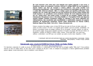 Se você escrever uma carta para uma estação que captou dizendo o que ouviu, a
freqüência, dados do programa, horários, informar o código SINFO de sua recepção e
depois indicar que tipo de receptor e antena utilizou, isso pode resultar num
interessante passatempo... Peça á estação que confirme sua reportagem de escuta com
o cartão QSL oficial da estação - QSL é o código usado que significa verificação. Cada
estação tem um cartão tipo postal em que ela confirma sua escuta. Estes cartões são
muito bonitos e se constituem numa excelente coleção. Se você realmente pensar em
ser um "dxista sério" das ondas curtas, a compra de um receptor "Digital" pode ser
interessante. Receptores como o Grunding Satélite e o Transglobe Philco são algumas
opções simples, também receptores antigos (a válvulas) e que foram utilizados por
radioamadores, são excelentes pela sensibilidade e seletividade (capazes de separar
estações de freqüências próximas); Dentre estes destacamos as marcas Collins,
National, Signal Corp, Delta, Hallicrafters, Yaesu, Kenwood, etc.
Existem receptores bem antigos como o do tipo BC348 que tem mais de 40 anos de idade, tendo sido
usados em aviões do tipo C-47 ( DC-3 ) na segunda guerra mundial e que tem excelente sensibilidade. Na
Internet e nos grandes jornais de domingo podemos, de vez em quando , encontrar anúncios de venda de
tais receptores, alguns até por preços bastante acessíveis! O receptor em questão (BC348) tem 6 faixas de
freqüências, cobrindo de 200KHz a 18MHz e utiliza válvulas. Possui ainda filtro com cristal para
melhorar a seletividade e um BFO que é um oscilador que ajuda a receber sinais telegráficos e SSB.
A reprodução deste texto está autorizada desde que a autoria seja preservada e mencionada - Direitos
Reservados - Marcus Martins - PY4SM / PY2DD / ZW4SM
Sintonizando uma estação de RÁDIO do Oriente Médio em Ondas Médias
By Sarmento Campos - Rio de Janeiro - http://www.ondascurtas.com
Um importante componente de auxílio na procura de rádios distantes é o conhecimento da Gray Line, que em português significa "linha cinza". Como podemos
observar na foto do satélite abaixo, na área onde ocorre a transição do dia para a noite, as condições de propagação se alteram significativamente permitindo
praticar algumas escutas interessantes tanto no amanhecer como entardecer.
 