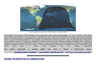 Foto do satélite em tempo real as 17h41mim local do Rio de Janeiro
Como exemplo, no Rio de Janeiro tem sido reportada a escuta de emissoras da Arábia Saudita em Ondas Médias - 1.512 kHz - ao entardecer. Nesta hora, na
Arábia Saudita está amanhecendo, o que torna propícia a propagação das Ondas Médias até ao Brasil. Durante este período, estão ocorrendo dramáticas
mudanças na ionosfera, enquanto na Arábia Saudita por exemplo, está amanhecendo, a camada “D” da ionosfera – que é a camada mais baixa e que justamente
absorve os sinais de rádio de baixa freqüência – está se formando. E no Brasil, neste caso no Rio de Janeiro, a camada “D” está rapidamente se deteriorando, e
está se formando a camada “F” superior, que proporciona a refração das ondas de rádio. Durante esta transição da ionosfera, ocorre o fenômeno da
“empurrada” do sinal do transmissor localizado na Arábia Saudita, até ao Rio de Janeiro. Entre o período aproximado de 17h30min até aproximadamente
18h45min – dependendo da época do ano, verão ou inverno – a janela da propagação para Ondas Médias, em particular, se abre para o Oriente Médio. É neste
período onde ocorre a sintonia destas emissoras com sinal realmente surpreendente.
Para melhor compreender e entender melhor tudo sobre o Dxismo e Ondas Curtas acesse:
Entendendo melhor a Propagação - acesse também: Entenda o que é DX - acesse ainda: Tome Cuidado com os Raios
USANDO UM RECEPTOR DE COMUNICAÇÕES
 