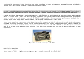 Usar um rádio de ondas curtas e no caso para ouvir as ondas médias, especialmente um receptor de comunicações, mostra que um conjunto de habilidades é
importante para se obter o máximo desempenho e para isto é necessário tempo e esforço.
Um ponto a ser entendido é que o receptor não pode fazer tudo por si só. Um bom receptor deve ser conectado a um bom sistema de antena. E como podemos
observar com o estudo da propagação, as condições de recepção representam a parte mais importante na determinação de se conseguir ouvir uma estação.
A seleção da largura de banda adequada é algo a ser aprendido com o tempo. É possível, por exemplo, sintonizar um sinal AM de 6 kHz de largura usando um
filtro de 2.7 kHz sem recorrer à técnica ECSS. Isto é feito através de sintonia de forma a receber a portadora AM original e um pedaço de uma das bandas
laterais. Isto resulta em um áudio "cortado" e com perda de fidelidade, mas pode significar a diferença de um sinal legível e sua não identificação. Usar o
PBT/VBT ou filtro "notch" para se alcançar melhores resultados é algo que precisa ser aprendido com o tempo e prática.
Existem diversos "truques" que se aprendem na prática. Algumas vezes a melhor recepção de um sinal AM pode ser obtida através da sintonia do deslocamento
de um kHz da freqüência da portadora. A melhor forma de aprender estas técnicas é tentar diferentes combinações dos diversos controles se utilizando por
exemplo, das estações locais. Experimente sintonizar uma emissora potente local utilizando o modo USB ou LSB de seu rádio. Tente ajustar o controle de
ganho de RF e utilize diversas larguras de banda disponíveis. É mais fácil aprender em sinais fortes como estes do que com sinais fracos em faixas
congestionadas.
Um moderno receptor de comunicações AOR-7030+
QUE ANTENA DEVO USAR ?
Lembre-se que a ANTENA é o equipamento mais importante para a recepção e transmissão das ondas de rádio!
 