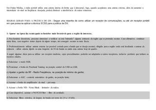 Em Ondas Médias, o rádio portátil utiliza uma antena interna de ferrite que é direcional, logo, quando acoplamos uma antena externa, além de aumentar a
intensidade do sinal na freqüência desejada, poderá diminuir a interferência de outras emissoras.
REGRAS GERAIS PARA A PRÁTICA DO DX - Segue uma resenha de como utilizar um receptor de comunicações, ou até um receptor portátil
em que possa se aplicar a técnica ECSS para a prática de DX:
1- Apurar na época da escuta quais os horários mais favoráveis para a região de interesse.
2- Nos horários favoráveis, procurar sintonizar e verificar se esta "entrando" alguma emissora da região que se pretenda escutar. Caso afirmativo, continuar
nesta faixa, caso negativo tentar depois de algum tempo, até conseguir escutar as mais fáceis.
3- Preferencialmente utilizar antena externa (se possivel cortada para a banda que se deseja escutar), dirigida para a região onde está localizada a antena da
emissora - utilize antena dipolo ou uma longwire de l/4 da banda ou ainda uma antena loop de quadro.
A seguir algumas dicas para se utilizar um receptor moderno, cujos procedimentos poderão ser adaptados a outros receptores, inclusive portáteis que tenham os
recursos citados.
a) Selecionar o modo SSB;
b) Posicionar o botão do Passband Tunning na posição central do USB ou LSB;
c) Ajustar o ganho de RF - Radio Freqüência, na posição de mínimo de ganho;
d) Selecionar o AGC - controle automático de ganho, na posição lenta;
e) Acionar o botão do amplificador de sinal – pré-amp;
f) Acionar o botão NB – Noise Blank - limitador de ruídos;
g) Caso disponível, acionar o NOTCH Filter – filtro de cavidade;
h) Selecionar filtros estreitos, de largura de banda em torno de 2.8 a 1.8 kHz;
 