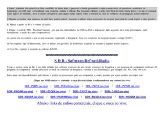 i) Iniciar a sintonia das estações na faixa escolhida de forma lenta, e percorrer a banda procurando o apito característico de portadora e existência de
transmissão em AM; uma vez localizada uma emissora, realizar a sintonia fina buscando eliminar o apito (zero beat do modo banda latera ). Se não se conseguir
áudio legível no momento, deve se anotar a freqüência para algum tempo depois voltar a sintoniza-la, pois as condições de propagação podem melhorar;
j) Quando se localiza uma emissora de sinal fraco porém audível, passamos a utilizar todos os recursos do receptor para torná-lo o mais legível e claro possível:
k) Ajustar o ganho de RF e o volume de áudio;
l) Utilizar o controle PBT - Passband Tunning - em uma das extremidades do USB ou LSB, e lentamente indo ao centro até a outra extremidade, onde
normalmente o áudio fica mais compreensível;
m) Anotar em um caderno o que se está escutando, registrando a frequência, hora e as condições de recepção usando o código SINPO;
n) Para registrar algo de interessante, deve se utilizar um gravador, de preferência acoplado ao receptor e registrar trechos legíveis;
o) E por fim, registrar a recepção no caderno de LOG.
S D R - Software-Defined-Radio
Como o próprio nome já diz, é um rádio definido por software composto de um circuito conversor de frequência e um programa de computador (software). O
programa de computador permite processar os sinais na conversão de freqüência e efetuar a sua demodulação, por exemplo em AM, SSB, FM e etc.
Estes sinais são disponibilizados pela Internet e podem ser processados pelo seu computador e, assim, permitir que sejam ouvidos em tempo real.
Clique nos SDR abaixo => sintonize e ouça diversas faixas e radioamadores em contato (ao vivo)
SDR - PY2PE (ao vivo) / SDR - PY2ASG (ao vivo) / SDR - PY4VE (ao vivo) / SDR - PU70JE (ao vivo)
SDR - PI9CAM (ao vivo) / SDR - G7CKX (ao vivo) / SDR - C31CT (ao vivo) / SDR - DJ3LE (ao vivo)
SDR - K2SDR (ao vivo) / SDR - PA3FWM (ao vivo) / SDR - RV3DLX (ao vivo) / SDR - YO3GGX (ao vivo)
Abaixo links de radios comerciais, clique e ouça ao vivo:
 