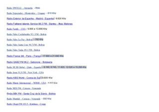 Rádio DWELLE - Alemanha - Web
Radio Expectador - Montevideo - Uruguay - 810 Khz
Radio Exterior da Espanha - Madrid - Espanha - 9.620 Khz
Radio Falkland Islands Service 88.3 FM - Stanley - Ilhas Malvinas
Radio Family - USA - 9.955 e 13.695 Khz
Radio Fides Cochabamba 95.1 FM - Bolivia
Radio Fides La Paz - Bolivia - 760 Khz
Radio Fides Santa Cruz 94.7 FM - Bolivia
Radio Fides Tarija 89.1 FM - Bolivia
Radio France Intl - Paris – França - 17.660 e 21.690 Khz
Radio GABZ FM 96.2 - Gaborone - Botzwana
Radio HCJB Global - Quito - Equador - 6.160, 9.745, 11.920, 12.020 e 15.295 Khz
Radio Jesus 91.9 FM - New York - USA
Radio KBS World - Coreia do Sul - 9.605 Khz
Radio Miami Internacional - WRMI - USA - 9.955 Khz
Radio MIX FM - Caracas - Venezuela
Radio MIX FM - Santa Cruz de la Sierra - Bolivia
Radio Mundial - Caracas - Venezuela - 550 Khz
Radio Okapi FM 103.5 - Kinshasa - Congo
 