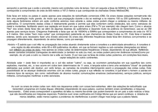 aeroporto) e permite que o avião o encontre mesmo sob condições ruins de tempo. Vem em seguida a faixa de 500KHz a 1600KHz que
corresponde a comprimentos de onda de 600 metros a 187,5 metros e que corresponde ás chamadas Ondas Médias(OM).
Esta faixa em todos os países é usada apenas para estações de radiodifusão comerciais (OM). Os sinais destas estações normalmente não
tem uma penetração muito grande, de modo que sua propagação durante o dia se restringe a no máximo 100 ou 200 quilômetros. Durante a
noite alguns fenômenos entram em ação conforme veremos mais adiante e, estas ondas podem chegar a centenas ou mesmo milhares de
quilômetros. O comprimento destas ondas é relativamente grande e permite que elas contornem certos obstáculos, tais como: estruturas de
metal e montanhas, facilitando assim sua captação em locais em que outros sinais (FM e TV por exemplo) não chegam bem. Como o alcance
"fixo" dos sinais desta faixa não vai além de algumas dezenas de quilômetros e depende muito da potência do transmissor, usa-se as OM
apenas para serviços locais. Chegamos finalmente a faixa que vai de 1600KHz a 50MHz que correspondem a comprimentos de onda d e 187,5
a 6 metros. São ondas "bem mais curtas" que correspondem justamente ao que chamamos de Ondas Curtas ou OC. Esta faixa é bastante
extensa, sendo pois necessário fazer uma divisão adicional. Os sinais das diferentes freqüências desta faixa têm diversos comprimentos e se
propagam diferentemente, dependendo de vários fatores, como por exemplo:
Horário = É sabido que o sol influi na propagação das ondas atuando diretamente sobre a ionosfera e a eletricidade atmosféric a. A ionosfera é
uma região da alta atmosfera, entre 80 e 400 quilômetros de altura, em que se formam regiões ou sub-camadas (designadas por letras)
que refletem as ondas de rádio, mas apenas as ondas curtas de determinadas freqüências e faixas, dependendo de sua altitude. Refletindo
nestas camadas ionizadas (carregadas de eletricidade ) e também no solo (ou mar), as ondas podem percorrer distâncias incríveis como por
exemplo, de um país a outro ou mesmo dar a volta ao mundo. É por isso que na faixa de ondas curtas podemos, em condições favoráveis,
captar estações de outros continentes.
Atividade solar = (este fator é importante) se o sol não estiver "calmo", ou seja, se ocorrerem perturbações em sua superfície tais como
explosões, manchas, etc., e isso acorre em ciclos bem determinados de 11 anos, é lançada sobre a terra uma verdadeira "chuva" de partículas
eletrizadas que podem até destruir, por certo tempo, as camadas da ionosfera interrompendo assim a propagação das ondas curtas. Esta
possibilidade de se alcançar distâncias enormes com as ondas curtas, graças a sua reflexão na ionosfera, é que levam o homem a usá-las em
diversos tipos de serviços, tais como: radiodifusão de alcance mundial, comunicações amadoras (radioamadores), serviços públicos, serviços
militares, comunicações marítimas e entre aeronaves.
Ao ouvir os sinais de ondas curtas num rádio nos deparamos então com coisas bem estranhas: além das estações de radiodifusão que
transmitem programas em muitas línguas diferentes (dependendo de seus países), ouvimos também sinais semelhantes a máquinas
funcionando... Estes sinais correspondem a aparelhos de telex ou mesmo fax-simile que podem transmitir de um país a outro notícias e fotos
que são decodificadas por máquinas especiais. Podemos ouvir sinas codificados em Código Morse que por serem contínuos e dotados de
menos detalhes, estão menos sujeitos a problemas de interferências e podem chegar mais longe que a palavra falada.
 