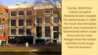 During World War
II,Nazis occupied
Polandand later invaded
The Netherlands in 1940.
The harsh discrimination
against Jews continued in
Netherlands which made
Anne and her sister
Margot leave the school
and Otto Frank,resign
from his business.
 