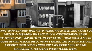 ANNE FRANK’S FAMILY WENT INTO HIDING AFTER RECEIVING A CALL FOR
LABOUR.CAMP,WHICH WAS ACTUALLY A CONCENTRATION CAMP.
THE HIDING PLACE WAS IN OTTO FRANK’S OFFICE. THERE WERE A SET OF
ROOMS BEHIND A BOOK SHELF. FRANK’S FAMILY, VAN DAN’S FAMILY AND
A DENTIST LIVED IN THE ANNEX FOR 2 YEARS(1942 JULY TO 1944
AUGUST)UNTIL THE SECRET POLICE FOUND THEM.
 