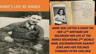 ANNE’S LIFE AT ANNEX
ANNE WAS GIFTED A DIARY ON
HER 12TH BIRTHDAY.SHE
RECORDED HER LIFE AT THE
ANNEX REGARDING 2ND WORLD
WAR, DISCRIMINATION AGAINST
JEWS AND HER FEELINGS
TOWARDS PETER VAN DAN
 