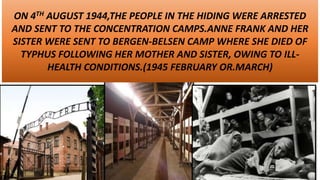 ANNE FRANK’S FAMILY TO CONCENTRATION CAMP
ON 4TH AUGUST 1944,THE PEOPLE IN THE HIDING WERE ARRESTED
AND SENT TO THE CONCENTRATION CAMPS.ANNE FRANK AND HER
SISTER WERE SENT TO BERGEN-BELSEN CAMP WHERE SHE DIED OF
TYPHUS FOLLOWING HER MOTHER AND SISTER, OWING TO ILL-
HEALTH CONDITIONS.(1945 FEBRUARY OR.MARCH)
 