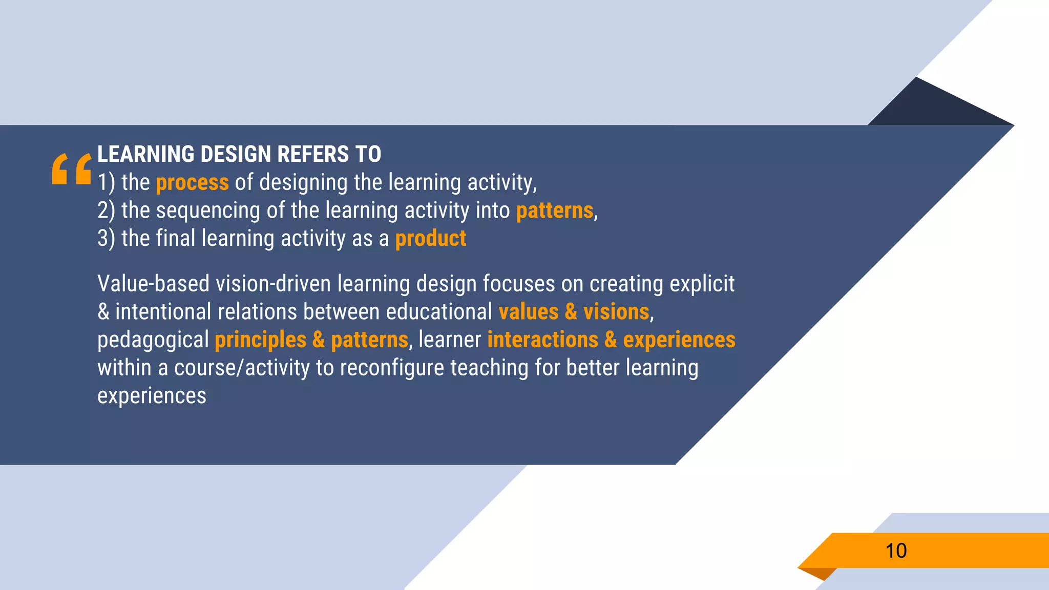 “
LEARNING DESIGN REFERS TO
1) the process of designing the learning activity,
2) the sequencing of the learning activity into patterns,
3) the final learning activity as a product
Value-based vision-driven learning design focuses on creating explicit
& intentional relations between educational values & visions,
pedagogical principles & patterns, learner interactions & experiences
within a course/activity to reconfigure teaching for better learning
experiences
1010
 