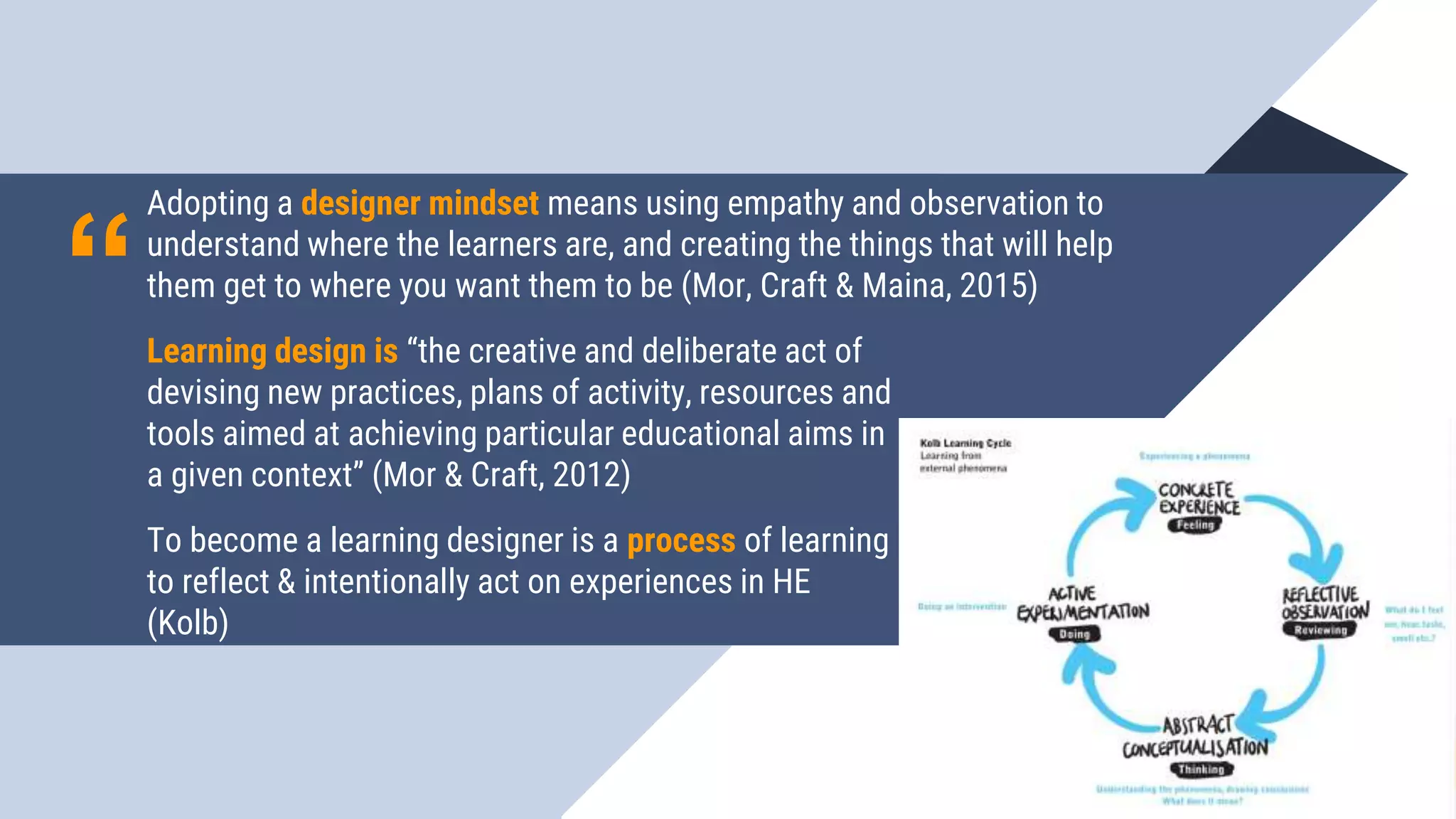 “
Adopting a designer mindset means using empathy and observation to
understand where the learners are, and creating the things that will help
them get to where you want them to be (Mor, Craft & Maina, 2015)
1111
Learning design is “the creative and deliberate act of
devising new practices, plans of activity, resources and
tools aimed at achieving particular educational aims in
a given context” (Mor & Craft, 2012)
To become a learning designer is a process of learning
to reflect & intentionally act on experiences in HE
(Kolb)
 