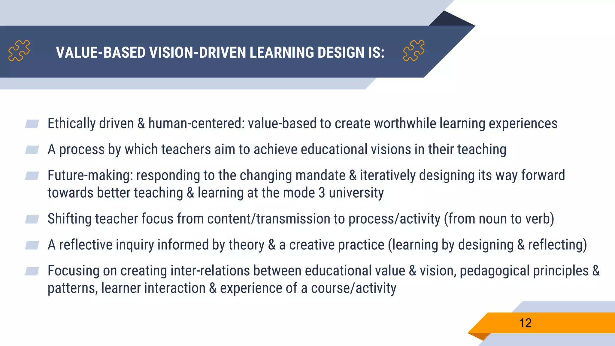 VALUE-BASED VISION-DRIVEN LEARNING DESIGN IS:
▰ Ethically driven & human-centered: value-based to create worthwhile learning experiences
▰ A process by which teachers aim to achieve educational visions in their teaching
▰ Future-making: responding to the changing mandate & iteratively designing its way forward
towards better teaching & learning at the mode 3 university
▰ Shifting teacher focus from content/transmission to process/activity (from noun to verb)
▰ A reflective inquiry informed by theory & a creative practice (learning by designing & reflecting)
▰ Focusing on creating inter-relations between educational value & vision, pedagogical principles &
patterns, learner interaction & experience of a course/activity
12
 