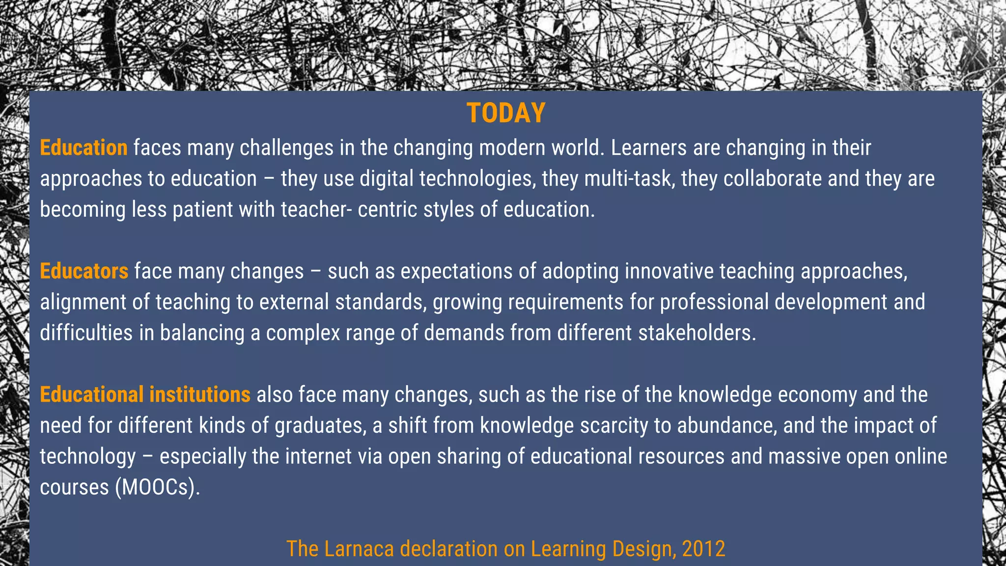TODAY
Education faces many challenges in the changing modern world. Learners are changing in their
approaches to education – they use digital technologies, they multi-task, they collaborate and they are
becoming less patient with teacher- centric styles of education.
Educators face many changes – such as expectations of adopting innovative teaching approaches,
alignment of teaching to external standards, growing requirements for professional development and
difficulties in balancing a complex range of demands from different stakeholders.
Educational institutions also face many changes, such as the rise of the knowledge economy and the
need for different kinds of graduates, a shift from knowledge scarcity to abundance, and the impact of
technology – especially the internet via open sharing of educational resources and massive open online
courses (MOOCs).
The Larnaca declaration on Learning Design, 2012
 