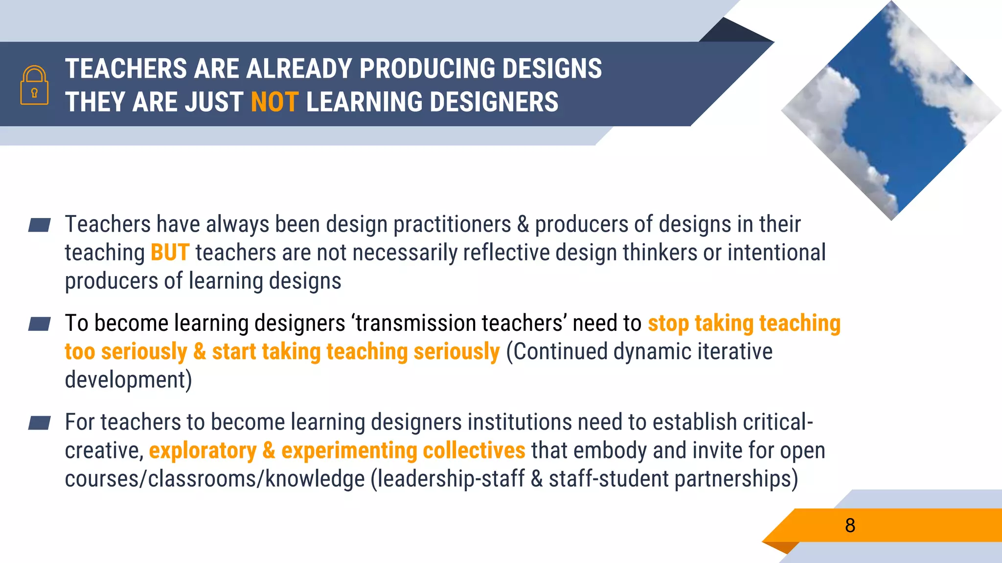 TEACHERS ARE ALREADY PRODUCING DESIGNS
THEY ARE JUST NOT LEARNING DESIGNERS
▰ Teachers have always been design practitioners & producers of designs in their
teaching BUT teachers are not necessarily reflective design thinkers or intentional
producers of learning designs
▰ To become learning designers ‘transmission teachers’ need to stop taking teaching
too seriously & start taking teaching seriously (Continued dynamic iterative
development)
▰ For teachers to become learning designers institutions need to establish critical-
creative, exploratory & experimenting collectives that embody and invite for open
courses/classrooms/knowledge (leadership-staff & staff-student partnerships)
8
 