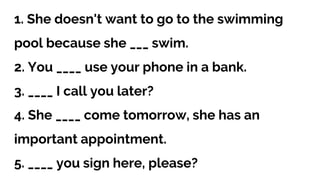 1. She doesn't want to go to the swimming
pool because she ___ swim.
2. You ____ use your phone in a bank.
3. ____ I call you later?
4. She ____ come tomorrow, she has an
important appointment.
5. ____ you sign here, please?
 
