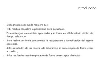 • El diagnostico adecuado requiere que:
• 1) El medico considere la posibilidad de la parasitosis,
• 2) se obtengan las muestras apropiadas y se trasladen al laboratorio dentro del
tiempo adecuado,
• 3) se realice de forma competente la recuperación e identificación del agente
etiologico,
• 4) los resultados de las pruebas de laboratorio se comuniquen de forma eficaz
al medico,
• 5) los resultados sean interpretados de forma correcta por el medico.
Introducción
 