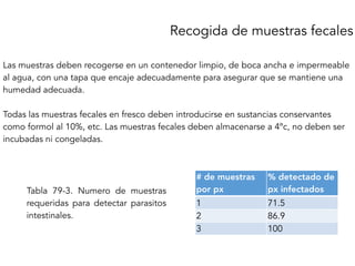 Recogida de muestras fecales
Las muestras deben recogerse en un contenedor limpio, de boca ancha e impermeable
al agua, con una tapa que encaje adecuadamente para asegurar que se mantiene una
humedad adecuada.
Todas las muestras fecales en fresco deben introducirse en sustancias conservantes
como formol al 10%, etc. Las muestras fecales deben almacenarse a 4ºc, no deben ser
incubadas ni congeladas.
# de muestras
por px
% detectado de
px infectados
1 71.5
2 86.9
3 100
Tabla 79-3. Numero de muestras
requeridas para detectar parasitos
intestinales.
 