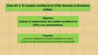 Clase Nº 2. El modelo neoliberal en Chile durante la dictadura
militar.
Objetivo:
Explicar la implantación del modelo neoliberal en
Chile y sus características.
Preguntas.
¿Cómo se implantó el modelo neoliberal en Chile?
¿Cuáles son las características del modelo implantado?
 