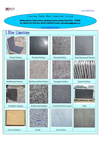 www..sddx678.com


                        Ji axi ang Dexin Blue Limest one Co.,Ltd
                Zhifang Stone Factory Zone, jiaxiang Country,Jining City,China 272000
                                      Zone,          Country,       City,China，2
                Tel: 86-537-2317678 Fax: 86-537-2387678 E-mail: dexinstones@yahoo.cn
                     86-537              86-537                 dexinstones@yahoo.cn

                                           www.sddx678.com




   Honed Surface             Polished Surface         Flamed Surface             Bush-hammered Surface




Sandblasted Surface       Machine-pulled Surface      Pineapple Surface             Natural Surface




  Tumbled+Antique           Iceflowered Surface      Chiselled Surface(Longan)           Slab




 Yellow Sandstone                Grinate                 Sawn Surface
 