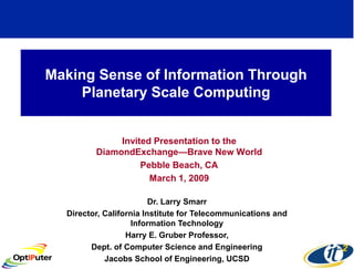 Making Sense of Information Through
    Planetary Scale Computing


              Invited Presentation to the
         DiamondExchange—Brave New World
                   Pebble Beach, CA
                     March 1, 2009

                         Dr. Larry Smarr
  Director, California Institute for Telecommunications and
                    Information Technology
                  Harry E. Gruber Professor,
        Dept. of Computer Science and Engineering
            Jacobs School of Engineering, UCSD
 