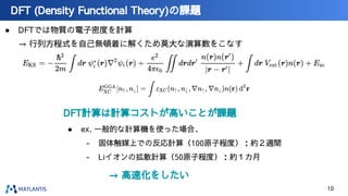 ● DFTでは物質の電子密度を計算
→ 行列方程式を自己無頓着に解くため莫大な演算数をこなす
DFT (Density Functional Theory)の課題
→ 高速化をしたい
DFT計算は計算コストが高いことが課題
● ex. 一般的な計算機を使った場合、
- 固体触媒上での反応計算（100原子程度）：約２週間
- Liイオンの拡散計算（50原子程度）：約１カ月
10
 