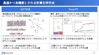 高速かつ良精度とされる計算化学手法
DFTB法 ReaxFF
ハミルトニアンの積分項をパラメータ化することで
DFTよりも高速
分子動力学法ベースの手法のためDFTよりも高速
[3] S. Manzhos, G. Giorgi, and K. Yamashita, Molecules 20, 3371 (2015). [4] K. Nishikawa, H. Akiyama, K. Yagishita, and H. Washizu, Jurnal Tribologi 21 63 (2019).
×公開パラメータの対応原子が限られる
×パラメータの作成・フィッティングが必要
×公開パラメータの対応原子が限られる
×パラメータの作成・フィッティングが必要
強束縛近似を用いたKSハミルトニアンの簡略化
ex. アモルファスTiO2
表面の酢酸吸着[3]
電荷・結合パラメータを加えた古典分子動力学法
ex. Cu/Cu2
O表面のベンゾトリアゾール分子吸着[4]
11
 