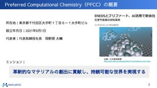 Preferred Computational Chemistry（PFCC）の概要
所在地：東京都千代田区大手町１丁目６－１大手町ビル
設立年月日：2021年6月1日
代表者：代表取締役社長　岡野原 大輔
ミッション：
革新的なマテリアルの創出に貢献し、持続可能な世界を実現する
出展：日本経済新聞
https://www.nikkei.com/article/DGKKZO71433790X20C21A4TJ1000/
2
 