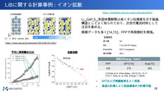 LiBに関する計算事例 : イオン拡散
https://www.kek.jp/ja/newsroom/2016/06/22/1833/
Li10
GeP2
S12
系固体電解質は高イオン伝導度を示す結晶
構造としてよく知られており、次世代電池材料として
注目を集める。
既報データも多く[14,15]、PFPで再現検討を実施。
計算条件
原子数 50
MD 1 ns (2x106
steps)
Ensemble NVT (Langevin)
実行時間 46 h
平均二乗距離@523K 拡散係数
活性化Energy（meV）
PFP DFT[14] Exp[15]
230 210 242
[14] Mo et al. Chem.Mater. (2012) 24, 15-17
[15] Y. Kato, et. al. Nat. Energy 1, 16030.
• DFTおよび実験結果をよく再現
• 高速な計算により低温領域まで計算可能
https://matlantis.com/ja/cases/calculation004/
DFT[14]
PFP
28
 