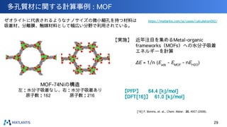 【PFP】 　 64.4 [kJ/mol]
【DFT[16]】 61.0 [kJ/mol]
多孔質材に関する計算事例 : MOF
29
[16] F. Bonino, et. al., Chem. Mater. 20, 4957 (2008).
https://matlantis.com/ja/cases/calculation002/
ゼオライトに代表されるようなナノサイズの微小細孔を持つ材料は
吸着材、分離膜、触媒材料として幅広い分野で利用されている。
【実施】 近年注目を集めるMetal-organic
frameworks（MOFs）への水分子吸着
エネルギーを計算
ΔE = 1/n (Eads
- EMOF
- nEH2O
)
MOF-74Niの構造
左：水分子吸着なし、右：水分子吸着あり
原子数：162 　　　　原子数：216　　　
 