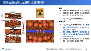潤滑油添加剤の油膜形成過程解析
1 nm
32
背景
● 潤滑油は機械装置の省エネに不可欠
● 摺動部の摩擦・摩耗を抑える添加剤
トリメチルフォスファイト
P(OCH
3
)
3
の作用機構解明
実施内容
● P(OCH
3
)
3
作用機構解明には、摩擦
場における化学反応（トライボケミ
カル反応）を扱う
● 第一原理分子動力学（従来手法）で
1年以上かかる計算がMatlantisを用
いて半日で完了
● 添加剤と鉄表面の反応による潤滑油
膜（リン化鉄）生成を再現
理論化学会誌に掲載：小野寺ほか、フロンティア第3巻3号 (2021) 161
 