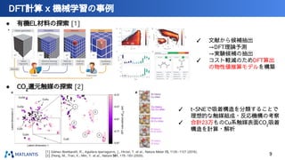 DFT計算 x 機械学習の事例
9
[1] Gómez-Bombarelli, R., Aguilera-Iparraguirre, J., Hirzel, T. et al., Nature Mater 15, 1120–1127 (2016).
[2] Zhong, M., Tran, K., Min, Y. et al., Nature 581, 178–183 (2020).
● CO2
還元触媒の探索 [2]
● 有機EL材料の探索 [1]
✓ 文献から候補抽出
→DFT理論予測
→実験候補の抽出
✓ コスト軽減のためDFT算出
の物性値推算モデルを構築
✓ t-SNEで吸着構造を分類することで
理想的な触媒組成・反応機構の考察
✓ 合計23万ものCu系触媒表面CO2
吸着
構造を計算・解析
 