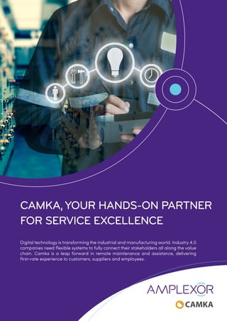 CAMKA, YOUR HANDS-ON PARTNER
FOR SERVICE EXCELLENCE
Digital technology is transforming the industrial and manufacturing world. Industry 4.0
companies need flexible systems to fully connect their stakeholders all along the value
chain. Camka is a leap forward in remote maintenance and assistance, delivering
first-rate experience to customers, suppliers and employees.
 