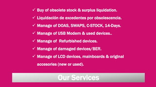 Our Services
 Buy of obsolete stock & surplus liquidation.
 Liquidación de excedentes por obsolescencia.
 Manage of DOAS, SWAPS, C-STOCK, 14-Days.
 Manage of USB Modem & used devices..
 Manage of Refurbished devices.
 Manage of damaged devices/BER.
 Manage of LCD devices, mainboards & original
accesories (new or used).
 