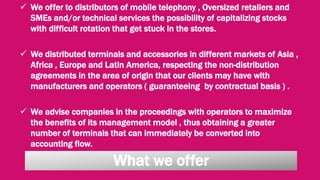  We offer to distributors of mobile telephony , Oversized retaliers and
SMEs and/or technical services the possibility of capitalizing stocks
with difficult rotation that get stuck in the stores.
 We distributed terminals and accessories in different markets of Asia ,
Africa , Europe and Latin America, respecting the non-distribution
agreements in the area of origin that our clients may have with
manufacturers and operators ( guaranteeing by contractual basis ) .
 We advise companies in the proceedings with operators to maximize
the benefits of its management model , thus obtaining a greater
number of terminals that can immediately be converted into
accounting flow.
What we offer
 
