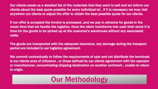 Our Methodology
Our clients sends us a detailed list of the materials that they want to sell and we inform our
clients about the best quote possible for every individual lot , if it is necessary we may visit
anywhere our clients to adjust the offer to obtain the best possible quote for our clients.
If our offer is accepted the invoice is processed ,and we pay in advance for goods in the
mean time that we handle the logistics. Once the client transforms into cash their stock it is
time for the goods to be picked up at the customer's warehouse without any associated
costs.
The goods are transported with the adequate insurance, any damage during the transport
period are included in our logistics agreement.
We commit contractually to follow the requirements of sale and not distribute the terminals
is our clients area of influence , or those defined by our clients agreement with the operator
or manufacturer, concentrating shipping destination on another continent , unable to return
to origin.
 