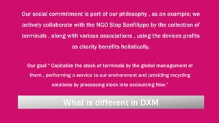 What is different in DXM
Our social commitment is part of our philosophy , as an example; we
actively collaborate with the NGO Stop Sanfilippo by the collection of
terminals , along with various associations , using the devices profits
as charity benefits holistically.
Our goal " Capitalize the stock of terminals by the global management of
them , performing a service to our environment and providing recycling
solutions by processing stock into accounting flow.”
 