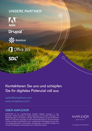 Kontaktieren Sie uns und schöpfen
Sie Ihr digitales Potenzial voll aus
sales@amplexor.com
www.amplexor.com
ÜBER AMPLEXOR
AMPLEXOR ist ein marktführender Anbieter digitaler Lösungen in den
Bereichen Global Compliance, Digital Experience und Content-Lösungen. Mit
Niederlassungen in 22 Ländern und über 1.850 Mitarbeitern auf drei Kontinenten
bieten wir innovative Lösungen für alle Herausforderungen im Zusammenhang
mitIhren Inhalten in den Bereichen Luft- und Raumfahrt,Verteidigung,Automobil-
und Fertigungsindustrie, Konsumgüter, Einzelhandel und Vertrieb, Energie und
Umwelt, Finanzwesen, Life Sciences und im öffentlichen Sektor. © Copyright 2017 AMPLEXOR
UNSERE PARTNER
 