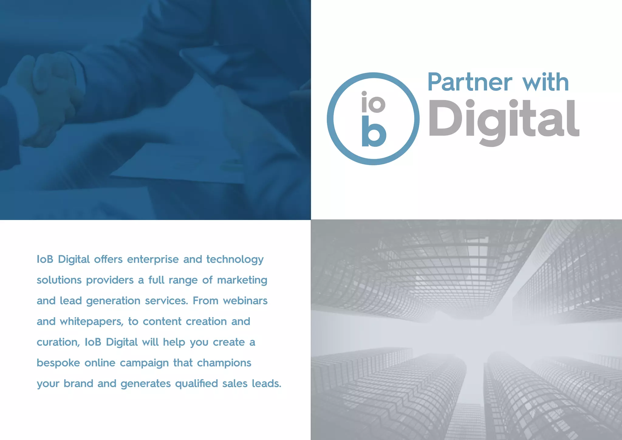 IoB Digital offers enterprise and technology
solutions providers a full range of marketing
and lead generation services. From webinars
and whitepapers, to content creation and
curation, IoB Digital will help you create a
bespoke online campaign that champions
your brand and generates qualified sales leads.
Partner with
 