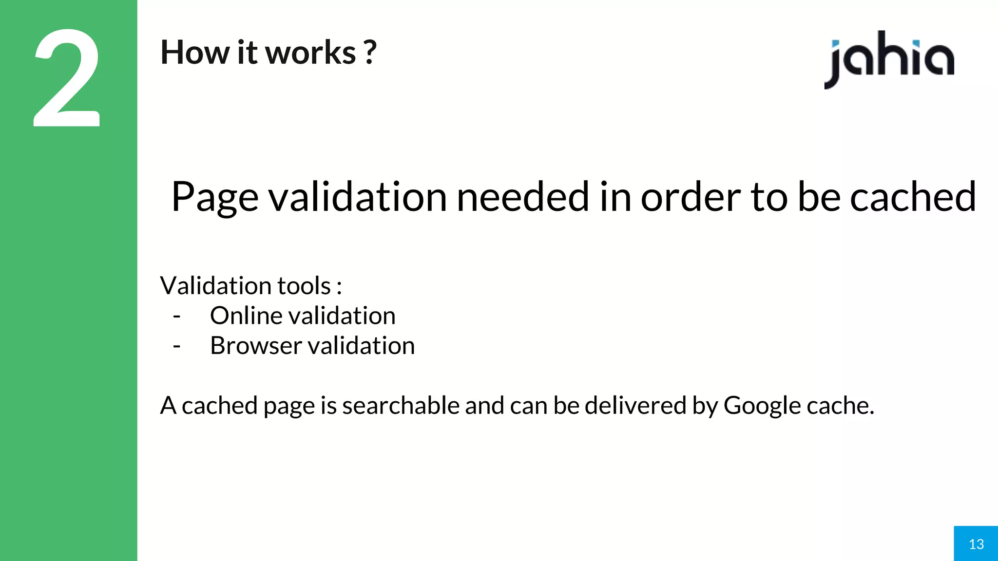 13
2 How it works ?
Page validation needed in order to be cached
Validation tools :
- Online validation
- Browser validation
A cached page is searchable and can be delivered by Google cache.
 