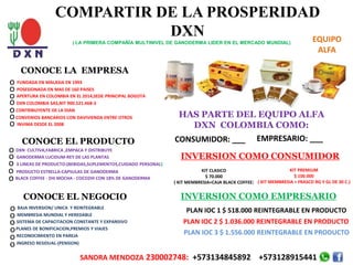 COMPARTIR DE LA PROSPERIDAD
DXN
( LA PRIMERA COMPAÑÍA MULTINIVEL DE GANODERMA LIDER EN EL MERCADO MUNDIAL)
CONOCE LA EMPRESA
FUNDADA EN MALASIA EN 1993
POSESIONADA EN MAS DE 160 PAISES
APERTURA EN COLOMBIA EN EL 2014,SEDE PRINCIPAL BOGOTA
DXN COLOMBIA SAS,NIT 900.521.468-3
CONTRIBUYENTE DE LA DIAN
CONVENIOS BANCARIOS CON DAVIVIENDA ENTRE OTROS
INVIMA DESDE EL 2008
DXN CULTIVA,FABRICA ,EMPACA Y DISTRIBUYE
3 LINEAS DE PRODUCTO-(BEBIDAS,SUPLEMENTOS,CUIDADO PERSONAL)
PRODUCTO ESTRELLA-CAPSULAS DE GANODERMA
CONOCE EL PRODUCTO
GANODERMA LUCIDUM-REY DE LAS PLANTAS
BLACK COFFEE - ZHI MOCHA - COCOZHI CON 18% DE GANODERMA
CONOCE EL NEGOCIO
BAJA INVERSION/ UNICA Y REINTEGRABLE
MEMBRESIA MUNDIAL Y HEREDABLE
SISTEMA DE CAPACITACION CONSTANTE Y EXPANSIVO
PLANES DE BONIFICACION,PREMIOS Y VIAJES
RECONOCIMIENTO EN PAREJA
INGRESO RESIDUAL-(PENSION)
HAS PARTE DEL EQUIPO ALFA
DXN COLOMBIA COMO:
CONSUMIDOR: ___ EMPRESARIO: ___
INVERSION COMO CONSUMIDOR
KIT CLASICO
$ 70.000
( KIT MEMBRESIA+CAJA BLACK COFFEE)
KIT PREMIUM
$ 100.000
( KIT MEMBRESIA + FRASCO RG Y GL DE 30 C.)
SANDRA MENDOZA 230002748: +573134845892 +573128915441
o
o
o
o
o
o
o
o
o
o
o
o
o
o
o
o
o
o
INVERSION COMO EMPRESARIO
PLAN IOC 1 $ 518.000 REINTEGRABLE EN PRODUCTO
PLAN IOC 2 $ 1.036.000 REINTEGRABLE EN PRODUCTO
PLAN IOC 3 $ 1.556.000 REINTEGRABLE EN PRODUCTO
EQUIPO
ALFA