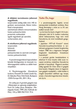 A kifejlett termőtestre jellemző              Tudta Ön, hogy:
vegyületek:
terpenoidok (eddig több mint 140 ve-      • a pecsétviaszgomba legelső, orvosi
gyületet azonosítottak, főként külön-     szempontból értékelhető említése, Shen
böző triterpéneket)                       Nong: Bencaojing c. műve az i.e. II-I. szá-
szénhidrátok (főként immunmoduláns        zadból maradt ránk?
hatású poliszacharidok)                   • az ősi kínai források a lingzhi 5 ill. 6 szín-
proteinek, nukleotidok                    változatát írták le? A modern tudomány
egyéb vegyületek (pl. szerolok,           idővel bebizonyította, hogy nem mind
cerberozidok, stb.)                       Ganoderma, de mind rendelkezik gyógy-
                                          hatással.
A micéliumra jellemző vegyületek: • Japánban 1977-től Krestin® néven
terpenoidok                               Ganoderma-poliszacharidokat is tar-
laktonok                                  talmazó gyógyszert hoztak forgalomba,
alkaloidok                                melyet 1980 óta a daganatos betegek
poliszacharidok és szerinek (nitrogén kiegészítő kezelésében hivatalosan
mentes poliszacharidok)                   használnak?
                                          • a porított gomba leveskészítésre is
   A pecsétviaszgombával kapcsolatban alkalmas? A kínai konyha több tucat re-
bővebb felvilágosítást és kiterjedt iro- ceptet tartalmaz, melyekhez Ganoderma
dalomjegyzéket találhat az alábbi kiad- gombát is használnak. Magyarul azonban
ványokban:                                eddig egyedül Dr. Chen Zhen: A gyógyító
                                          kínai konyha : Válogatás ötezer év hagyomá-
   A Pecsétviaszgomba (Ganoderma nyos gyógyító receptjeiből. c. több kiadást is
lucidum). Összeáll. Dr. Szabó László Gy., megélt könyvében található egy recept,
Dr. Babulka Péter, Fődi Attila. Budapest amely a Ganodermagomba-leves készíté-
: DXN Europe Kft., 2011. 30 p.            sét írja le.

   Dr. Lelley, Jan: A gombák gyógyító ereje
: Mikoterápia az egészség szolgálatában.
Ford. Dr. Lelley János. Budapest : Me-
zőgazda Kiadó, 1999. (Die Heilkraft der
Pilze). 155 p. ISBN 963 9121 74 6




                                                                                             31
 