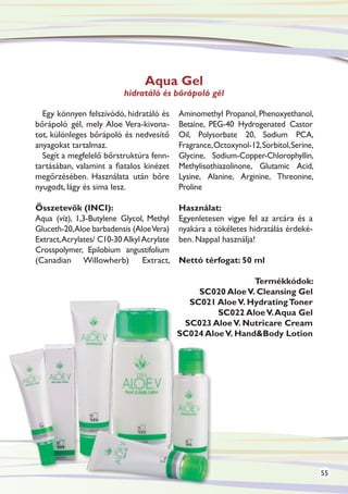 Aqua Gel
                          hidratáló és bőrápoló gél

  Egy könnyen felszívódó, hidratáló és      Aminomethyl Propanol, Phenoxyethanol,
bőrápoló gél, mely Aloe Vera-kivona-        Betaine, PEG-40 Hydrogenated Castor
tot, különleges bőrápoló és nedvesítő       Oil, Polysorbate 20, Sodium PCA,
anyagokat tartalmaz.                        Fragrance, Octoxynol-12, Sorbitol, Serine,
  Segít a megfelelő bőrstruktúra fenn-      Glycine, Sodium-Copper-Chlorophyllin,
tartásában, valamint a fiatalos kinézet     Methylisothiazolinone, Glutamic Acid,
megőrzésében. Használata után bőre          Lysine, Alanine, Arginine, Threonine,
nyugodt, lágy és sima lesz.                 Proline

Összetevők (INCI):                          Használat:
Aqua (víz), 1,3-Butylene Glycol, Methyl     Egyenletesen vigye fel az arcára és a
Gluceth-20,Aloe barbadensis (Aloe Vera)     nyakára a tökéletes hidratálás érdeké-
Extract, Acrylates/ C10-30 Alkyl Acrylate   ben. Nappal használja!
Crosspolymer, Epilobium angustifolium
(Canadian Willowherb)            Extract,   Nettó térfogat: 50 ml

                                                              Termékkódok:
                                                SC020 Aloe V. Cleansing Gel
                                              SC021 Aloe V. Hydrating Toner
                                                     SC022 Aloe V. Aqua Gel
                                             SC023 Aloe V. Nutricare Cream
                                            SC024 Aloe V. Hand&Body Lotion




                                                                                         55
 